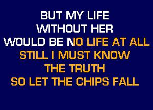 BUT MY LIFE
WITHOUT HER
WOULD BE N0 LIFE AT ALL
STILL I MUST KNOW
THE TRUTH
SO LET THE CHIPS FALL