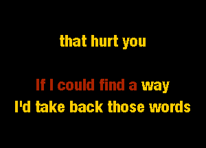 that hurt you

If I could find a way
I'd take back those words