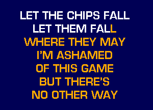 LET THE CHIPS FALL
LET THEM FALL
WHERE THEY MAY
I'M ASHAMED
OF THIS GAME
BUT THERE'S
NO OTHER WAY