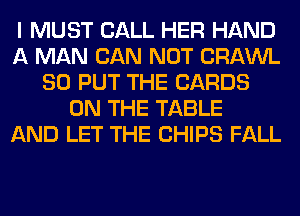I MUST CALL HER HAND
A MAN CAN NOT CRAWL
SO PUT THE CARDS
ON THE TABLE
AND LET THE CHIPS FALL