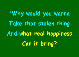 'Why would you wanna
Take That stolen thing

And what real happiness

Can it bring?