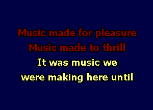 It was music we
were making here until