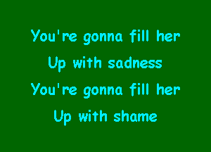 You're gonna fill her

Up with sadness

You're gonna fill her

Up with shame