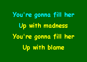 You're gonna fill her

Up with madness

You're gonna fill her

Up with blame