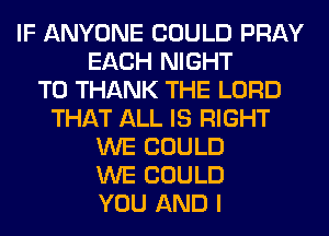 IF ANYONE COULD PRAY
EACH NIGHT
T0 THANK THE LORD
THAT ALL IS RIGHT
WE COULD
WE COULD
YOU AND I