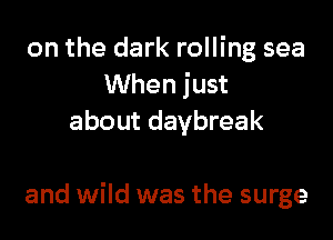 on the dark rolling sea
When just
about daybreak

and wild was the surge