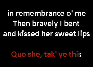 in remembrance 0' me
Then bravely I bent
and kissed her sweet lips

Quo she, tak' ye this