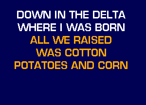 DOWN IN THE DELTA
WHERE I WAS BORN
ALL WE RAISED
WAS COTTON
POTATOES AND CORN