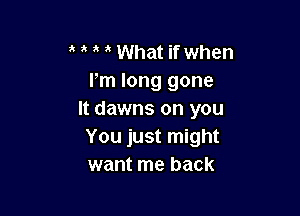 a What if when
Pm long gone

It dawns on you
You just might
want me back