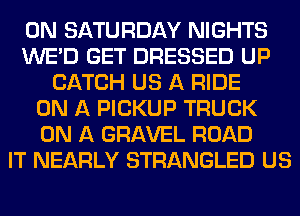 ON SATURDAY NIGHTS
WE'D GET DRESSED UP
CATCH US A RIDE
ON A PICKUP TRUCK
ON A GRAVEL ROAD
IT NEARLY STRANGLED US