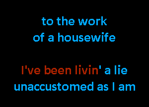 to the work
of a housewife

I've been Iivin' a lie
unaccustomed as I am