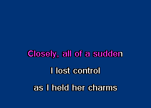 Closely, all of a sudden

I lost control

as I held her charms