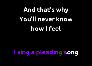 And that's why
You'll never know
how I feel

I sing a pleading song