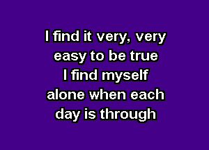 Ifmd it very, very
easy to be true

I find myself
alone when each
day is through