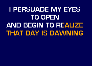 I PERSUADE MY EYES
TO OPEN

AND BEGIN T0 REALIZE

THAT DAY IS DAWNING