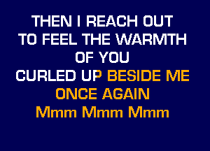 THEN I REACH OUT
TO FEEL THE WARMTH
OF YOU
CURLED UP BESIDE ME

ONCE AGAIN
Mmm Mmm Mmm