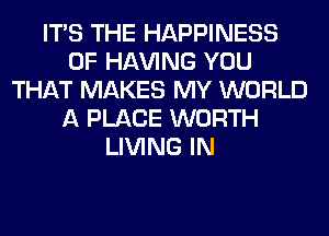ITS THE HAPPINESS
0F Hl-W'ING YOU
THAT MAKES MY WORLD
A PLACE WORTH
LIVING IN