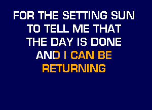 FOR THE SETTING SUN
TO TELL ME THAT
THE DAY IS DONE

AND I CAN BE
RETURNING