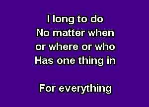 I long to do
No matter when
or where or who

Has one thing in

For everything