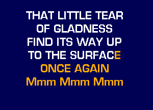 THAT LITTLE TEAR
0F GLADNESS
FIND ITS WAY UP
TO THE SURFACE
ONCE AGAIN
Mmm Mmm Mmm

g