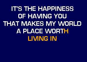 ITS THE HAPPINESS
0F Hl-W'ING YOU
THAT MAKES MY WORLD
A PLACE WORTH
LIVING IN