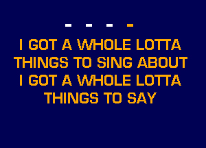 I GOT A WHOLE LOTI'A
THINGS TO SING ABOUT
I GOT A WHOLE LOTI'A
THINGS TO SAY