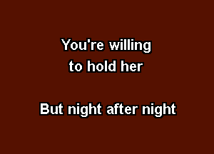 You're willing
to hold her

But night after night