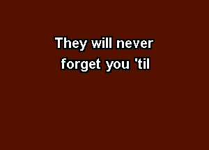 They will never
forget you 'til
