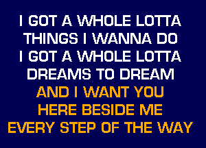 I GOT A INHOLE LO'I'I'A
THINGS I WANNA DO
I GOT A INHOLE LO'I'I'A
DREAMS T0 DREAM
AND I WANT YOU
HERE BESIDE ME
EVERY STEP OF THE WAY