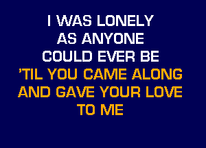 I WAS LONELY
AS ANYONE
COULD EVER BE
'TIL YOU CAME ALONG
AND GAVE YOUR LOVE
TO ME
