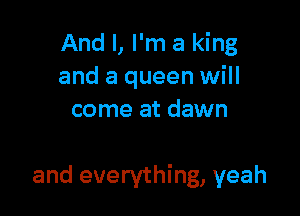 And I, I'm a king
and a queen will
come at dawn

and everything, yeah