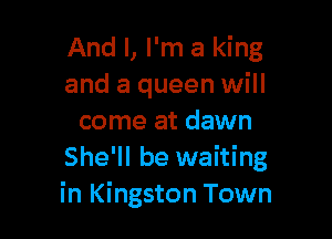 And I, I'm a king
and a queen will

come at dawn
She'll be waiting
in Kingston Town