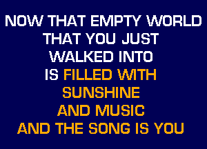 NOW THAT EMPTY WORLD
THAT YOU JUST
WALKED INTO
IS FILLED WITH
SUNSHINE
AND MUSIC
AND THE SONG IS YOU