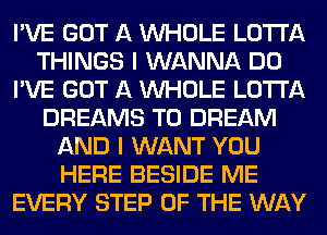 I'VE GOT A WHOLE LOTI'A
THINGS I WANNA DO
I'VE GOT A WHOLE LOTI'A
DREAMS T0 DREAM
AND I WANT YOU
HERE BESIDE ME
EVERY STEP OF THE WAY