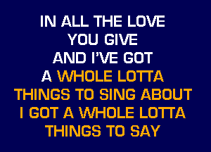 IN ALL THE LOVE
YOU GIVE
AND I'VE GOT
A WHOLE LOTI'A
THINGS TO SING ABOUT
I GOT A WHOLE LOTI'A
THINGS TO SAY