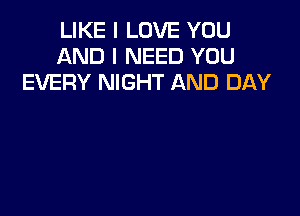 LIKE I LOVE YOU
AND I NEED YOU
EVERY NIGHT AND DAY