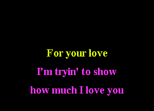 For your love

I'm tryin' to show

how much I love you