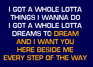 I GOT A INHOLE LO'I'I'A
THINGS I WANNA DO
I GOT A INHOLE LO'I'I'A
DREAMS T0 DREAM
AND I WANT YOU
HERE BESIDE ME
EVERY STEP OF THE WAY