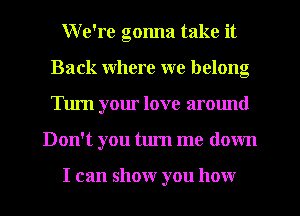 W e're gonna take it
Back where we belong
Turn your love around

Don't you turn me down

I can show you how