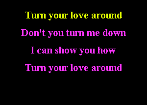 Turn your love armmd
Don't you tlu'n me down
I can show you how

Tum your love around