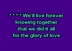t t t t We'll live forever
knowing together

that we did it all
for the glory of love
