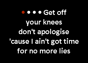 O 0 0 0 Get off
your knees

don't apologise
'cause I ain't got time
for no more lies