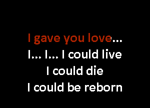 I gave you love...

I... l... I could live
I could die
I could be reborn