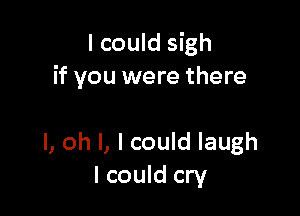 I could sigh
if you were there

I, oh I, I could laugh
I could cry