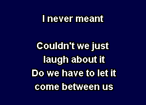 I never meant

Couldn't we just

laugh about it
Do we have to let it
come between us