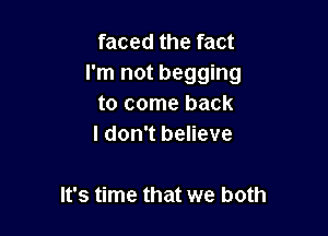 faced the fact
I'm not begging

to come back

I don't believe

It's time that we both