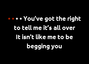 - . . - You've got the right
to tell me itls all over

It isn't like me to be
begging you