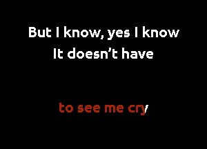 But I know, yes I know
It doesn't have

to see me cry