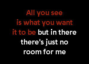 All you see
is what you want

it to be but in there
there's just no
room for me