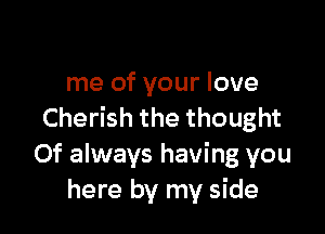 me of your love

Cherish the thought
Of always having you
here by my side